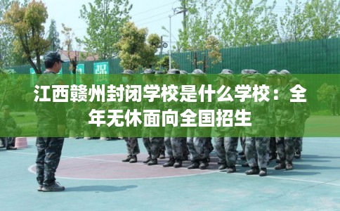 江西赣州封闭学校是什么学校：全年无休面向全国招生