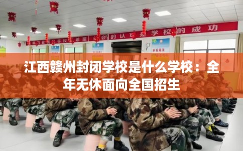 江西赣州封闭学校是什么学校：全年无休面向全国招生