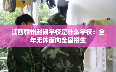 江西赣州封闭学校是什么学校：全年无休面向全国招生