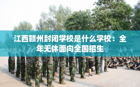 江西赣州封闭学校是什么学校：全年无休面向全国招生