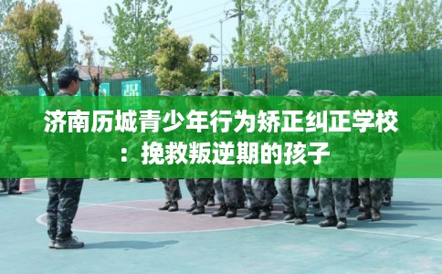 济南历城青少年行为矫正纠正学校：挽救叛逆期的孩子