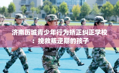 济南历城青少年行为矫正纠正学校：挽救叛逆期的孩子