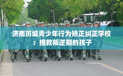 济南历城青少年行为矫正纠正学校：挽救叛逆期的孩子