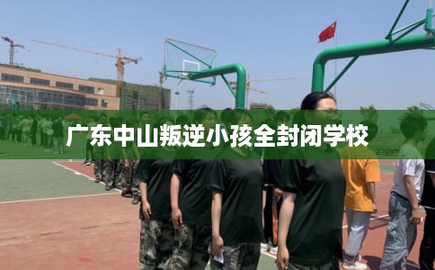 广东中山叛逆小孩全封闭学校