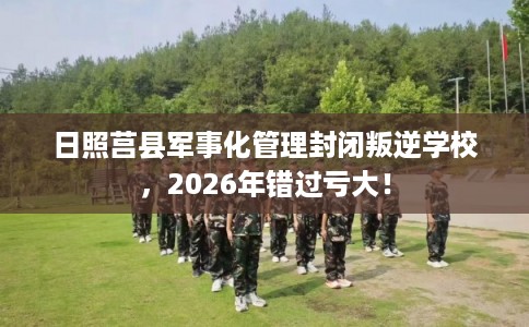 日照莒县军事化管理封闭叛逆学校，2026年错过亏大！