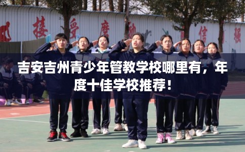 吉安吉州青少年管教学校哪里有，年度十佳学校推荐！
