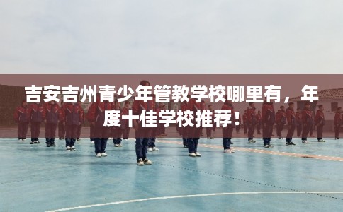 吉安吉州青少年管教学校哪里有，年度十佳学校推荐！
