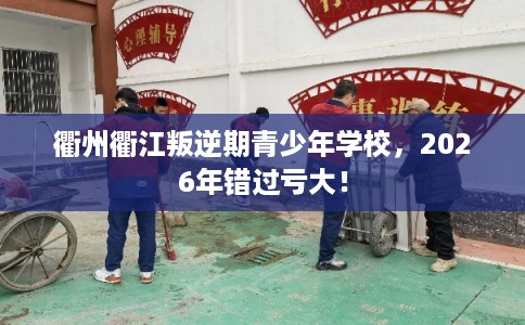 衢州衢江叛逆期青少年学校，2026年错过亏大！