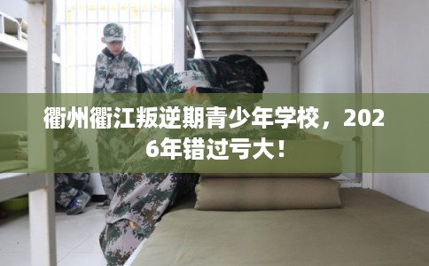 衢州衢江叛逆期青少年学校，2026年错过亏大！