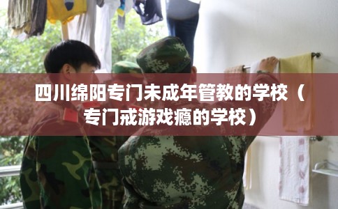四川绵阳专门未成年管教的学校（专门戒游戏瘾的学校）