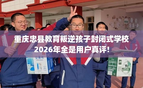 重庆忠县教育叛逆孩子封闭式学校2026年全是用户真评!