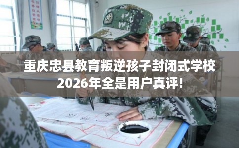 重庆忠县教育叛逆孩子封闭式学校2026年全是用户真评!