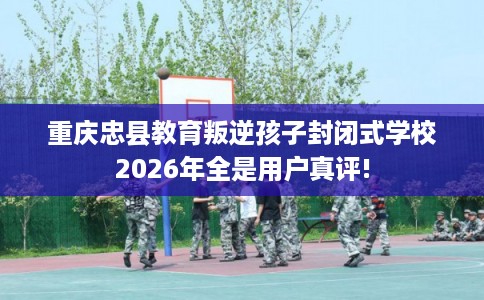 重庆忠县教育叛逆孩子封闭式学校2026年全是用户真评!