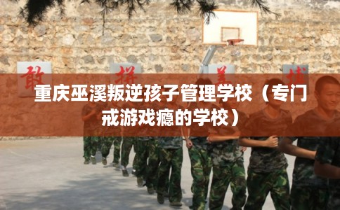 重庆巫溪叛逆孩子管理学校（专门戒游戏瘾的学校）