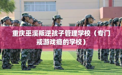 重庆巫溪叛逆孩子管理学校（专门戒游戏瘾的学校）