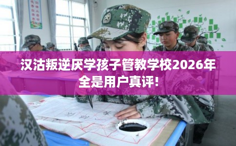 汉沽叛逆厌学孩子管教学校2026年全是用户真评!