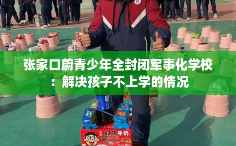 张家口蔚青少年全封闭军事化学校：解决孩子不上学的情况