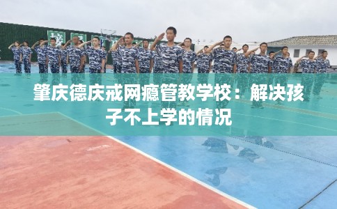 肇庆德庆戒网瘾管教学校：解决孩子不上学的情况