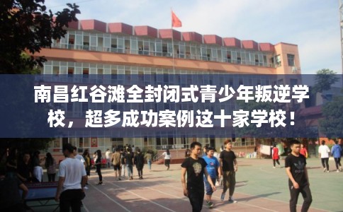 南昌红谷滩全封闭式青少年叛逆学校，超多成功案例这十家学校！
