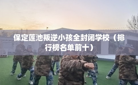 保定莲池叛逆小孩全封闭学校（排行榜名单前十）
