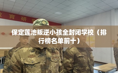 保定莲池叛逆小孩全封闭学校（排行榜名单前十）