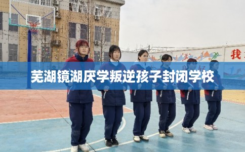 芜湖镜湖厌学叛逆孩子封闭学校