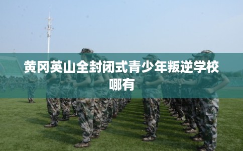 黄冈英山全封闭式青少年叛逆学校哪有