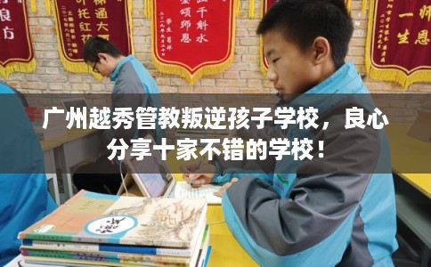 广州越秀管教叛逆孩子学校，良心分享十家不错的学校！