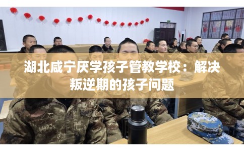 湖北咸宁厌学孩子管教学校：解决叛逆期的孩子问题