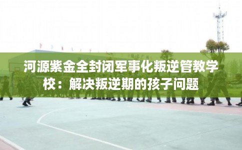 河源紫金全封闭军事化叛逆管教学校：解决叛逆期的孩子问题