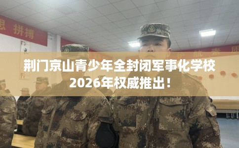 荆门京山青少年全封闭军事化学校2026年权威推出！