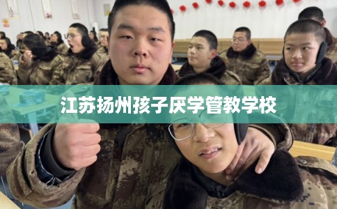 江苏扬州孩子厌学管教学校