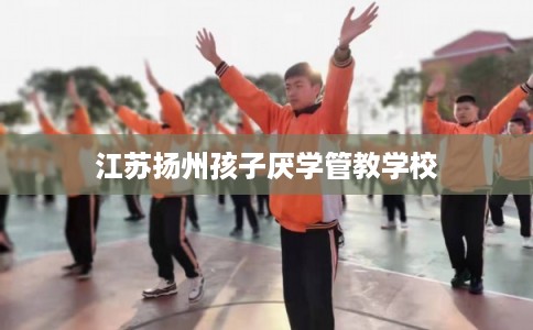 江苏扬州孩子厌学管教学校