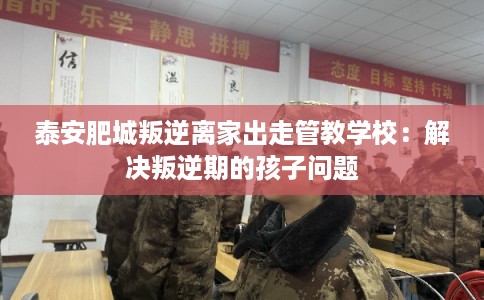 泰安肥城叛逆离家出走管教学校：解决叛逆期的孩子问题