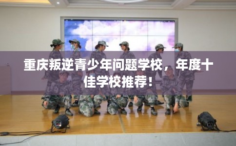 重庆叛逆青少年问题学校，年度十佳学校推荐！