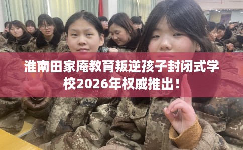 淮南田家庵教育叛逆孩子封闭式学校2026年权威推出！