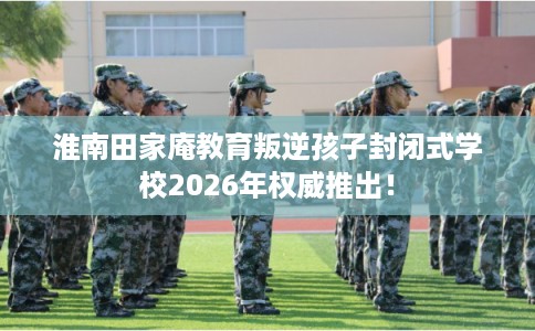 淮南田家庵教育叛逆孩子封闭式学校2026年权威推出！