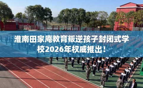 淮南田家庵教育叛逆孩子封闭式学校2026年权威推出！