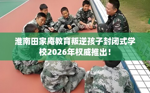 淮南田家庵教育叛逆孩子封闭式学校2026年权威推出！