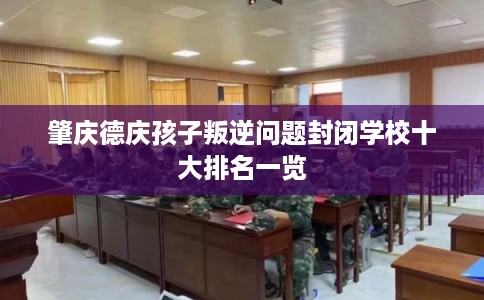 肇庆德庆孩子叛逆问题封闭学校十大排名一览