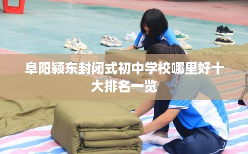 阜阳颍东封闭式初中学校哪里好十大排名一览