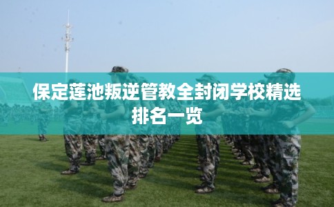 保定莲池叛逆管教全封闭学校精选排名一览