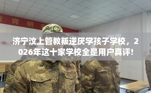 济宁汶上管教叛逆厌学孩子学校，2026年这十家学校全是用户真评!