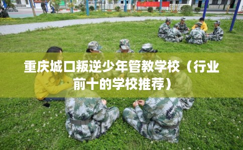 重庆城口叛逆少年管教学校（行业前十的学校推荐）
