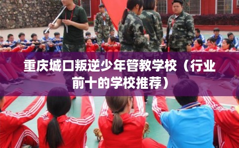 重庆城口叛逆少年管教学校（行业前十的学校推荐）