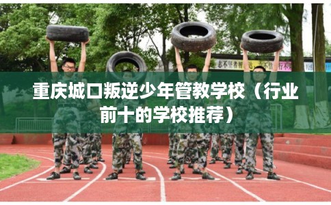重庆城口叛逆少年管教学校（行业前十的学校推荐）