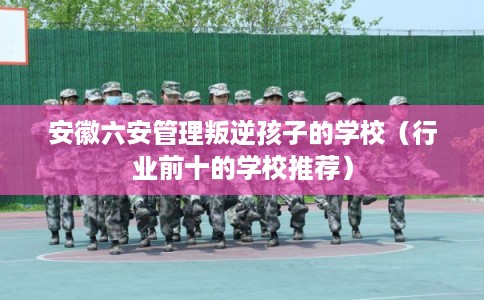 安徽六安管理叛逆孩子的学校（行业前十的学校推荐）
