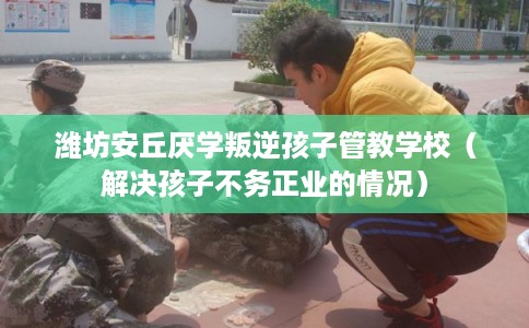 潍坊安丘厌学叛逆孩子管教学校（解决孩子不务正业的情况）