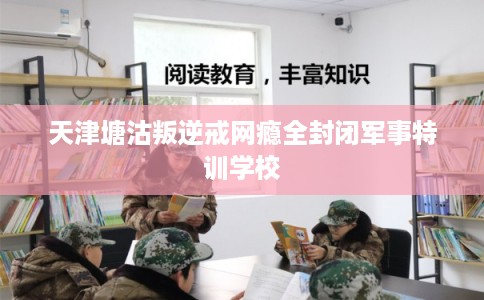 天津塘沽叛逆戒网瘾全封闭军事特训学校