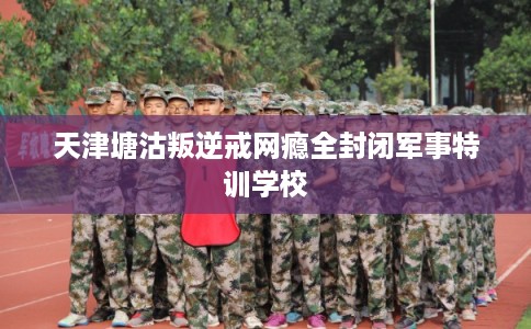 天津塘沽叛逆戒网瘾全封闭军事特训学校